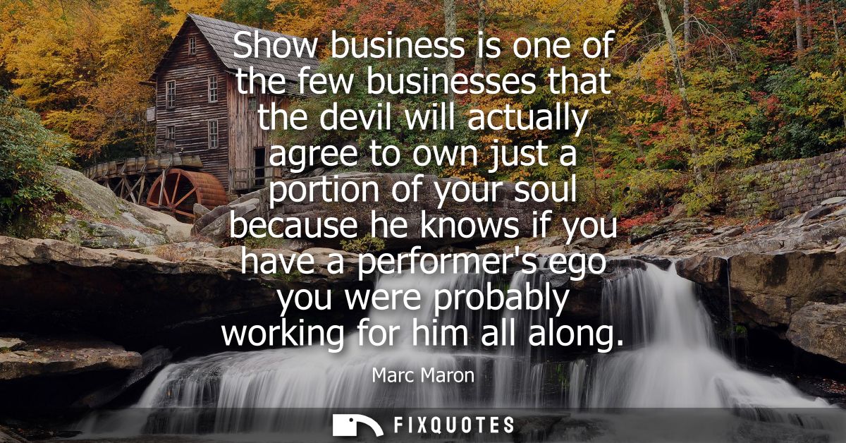 Show business is one of the few businesses that the devil will actually agree to own just a portion of your soul because