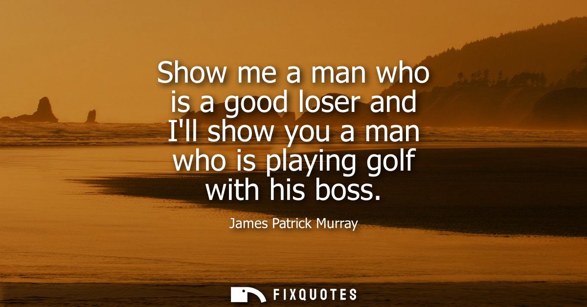 Show me a man who is a good loser and Ill show you a man who is playing golf with his boss