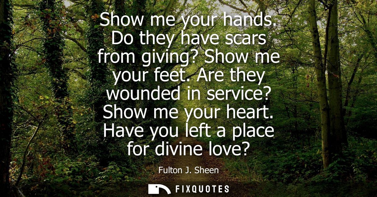 Show me your hands. Do they have scars from giving? Show me your feet. Are they wounded in service? Show me your heart. 