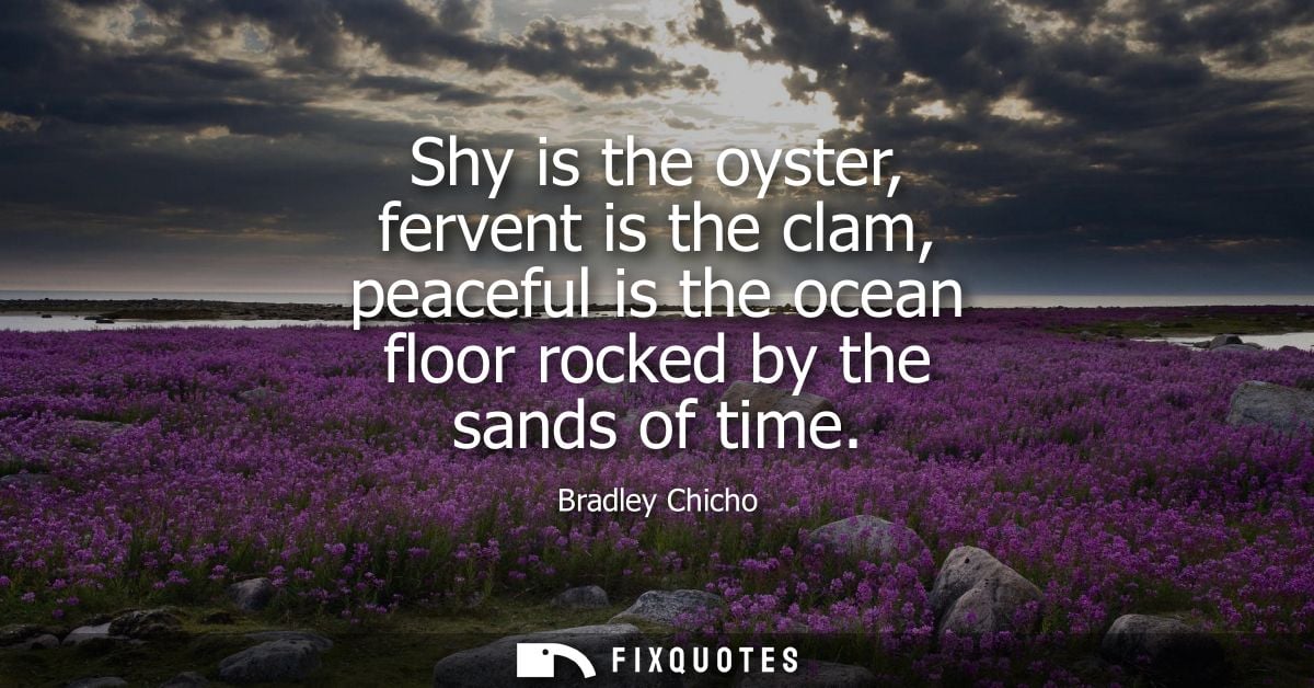 Shy is the oyster, fervent is the clam, peaceful is the ocean floor rocked by the sands of time