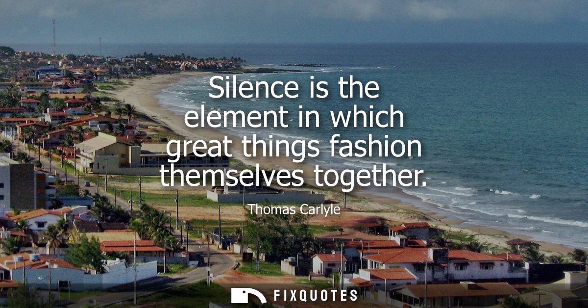 Silence is the element in which great things fashion themselves together