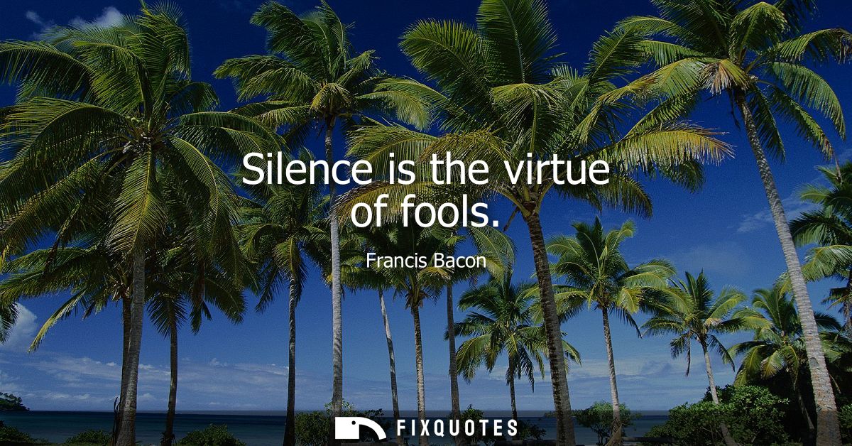 Silence is the virtue of fools - Francis Bacon