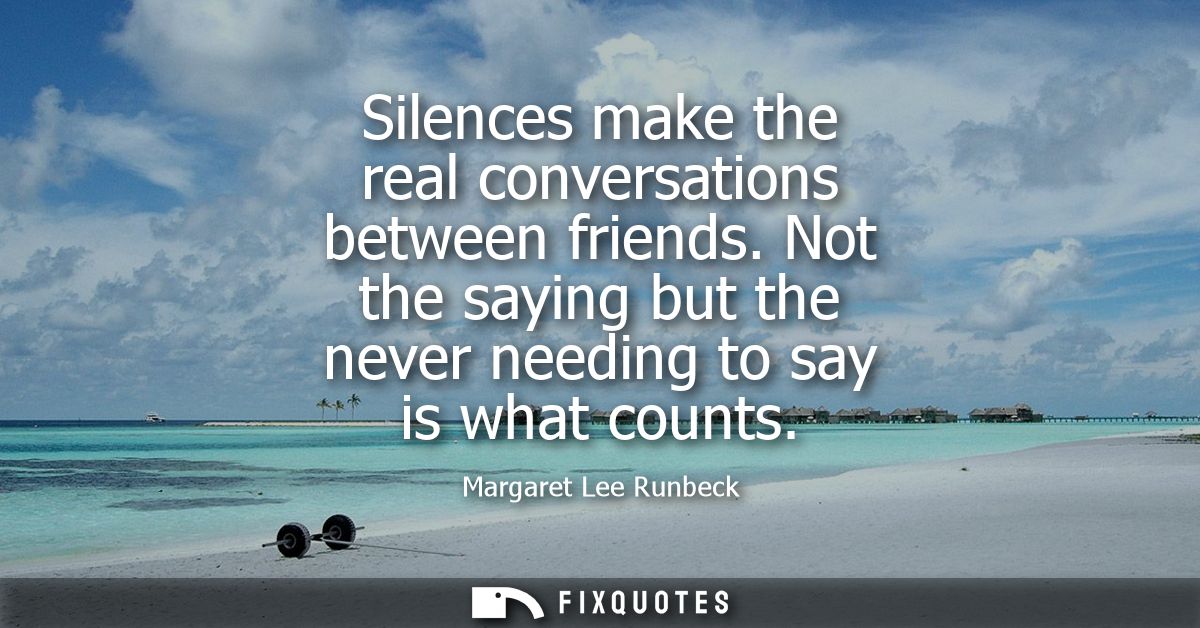 Silences make the real conversations between friends. Not the saying but the never needing to say is what counts
