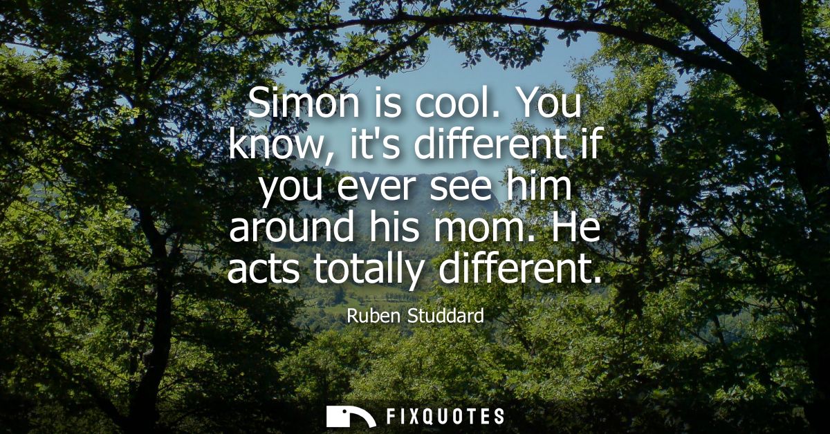 Simon is cool. You know, its different if you ever see him around his mom. He acts totally different