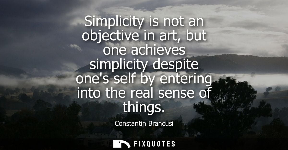 Simplicity is not an objective in art, but one achieves simplicity despite ones self by entering into the real sense of 