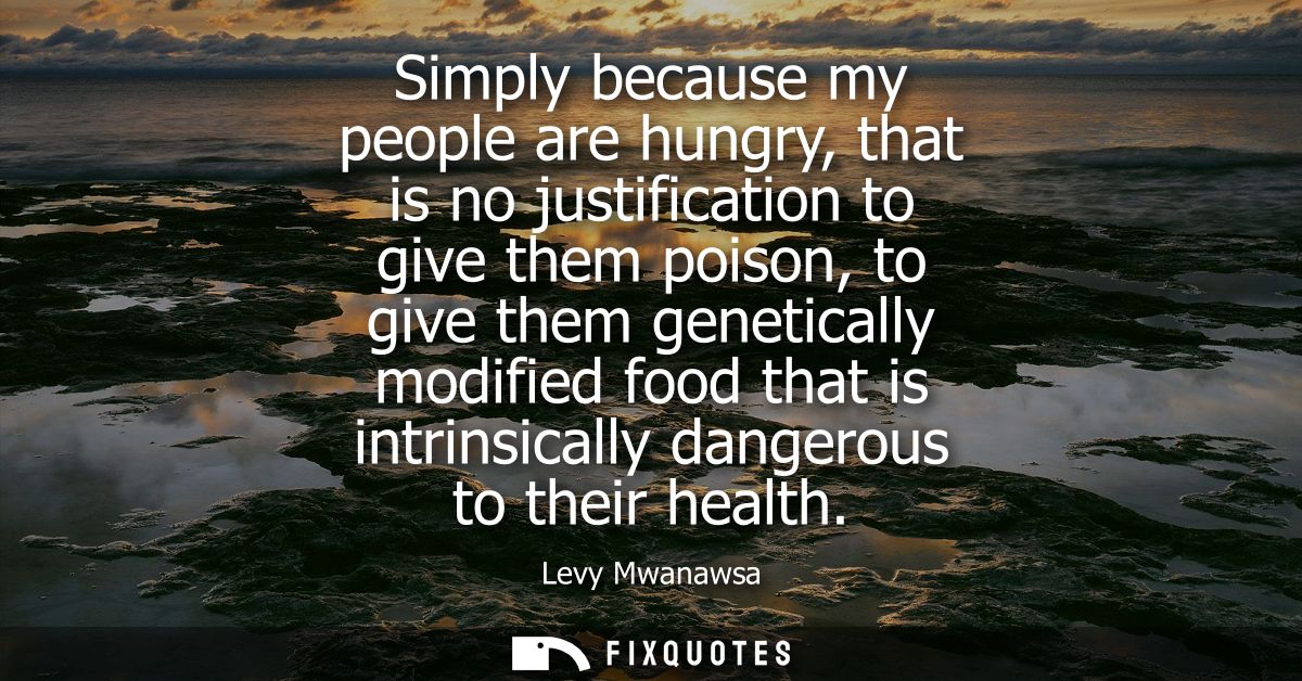 Simply because my people are hungry, that is no justification to give them poison, to give them genetically modified foo