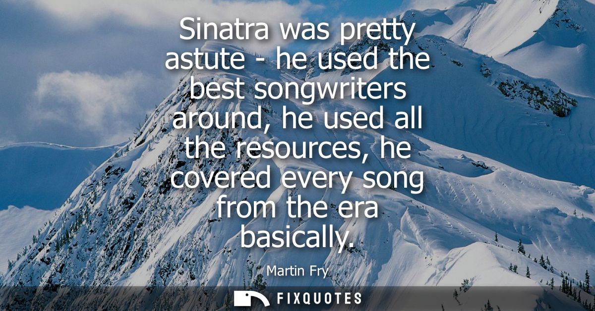 Sinatra was pretty astute - he used the best songwriters around, he used all the resources, he covered every song from t