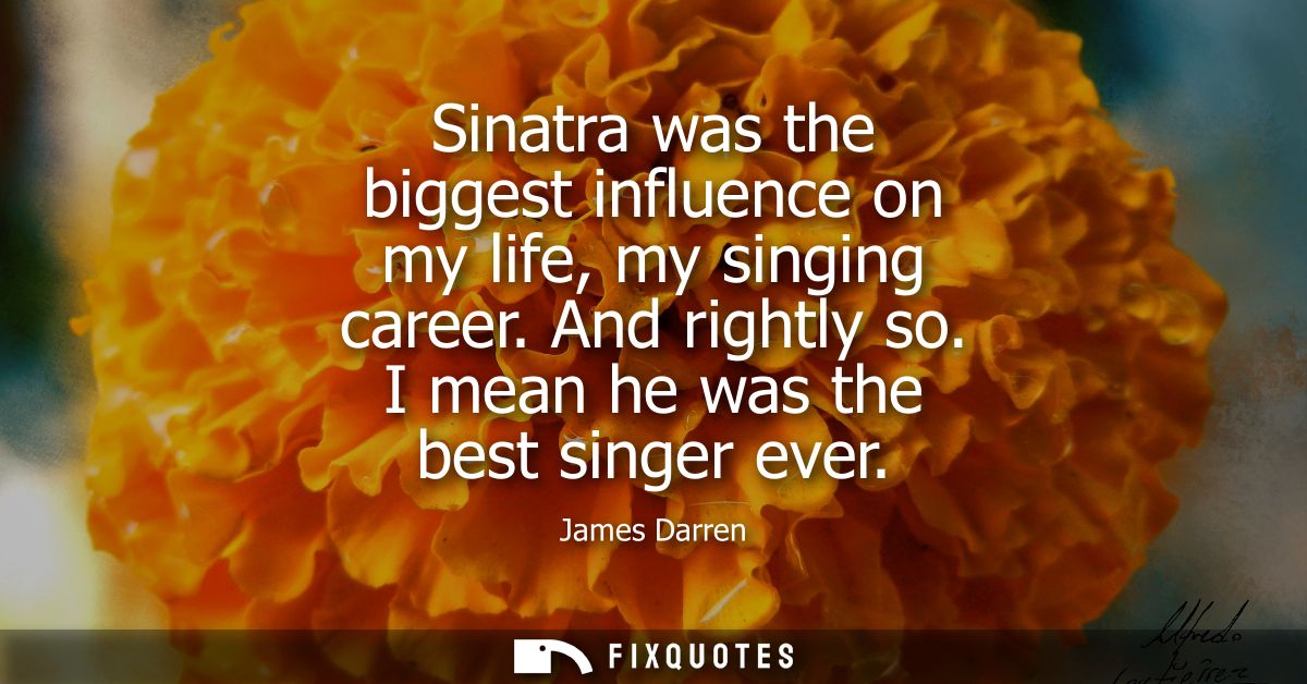 Sinatra was the biggest influence on my life, my singing career. And rightly so. I mean he was the best singer ever
