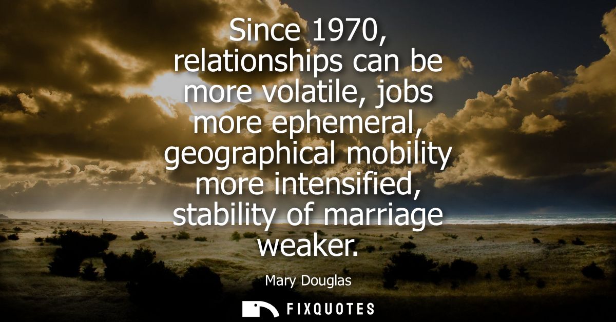 Since 1970, relationships can be more volatile, jobs more ephemeral, geographical mobility more intensified, stability o