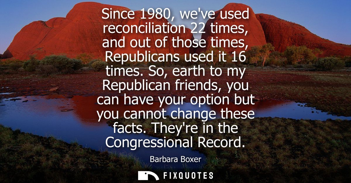 Since 1980, weve used reconciliation 22 times, and out of those times, Republicans used it 16 times. So, earth to my Rep