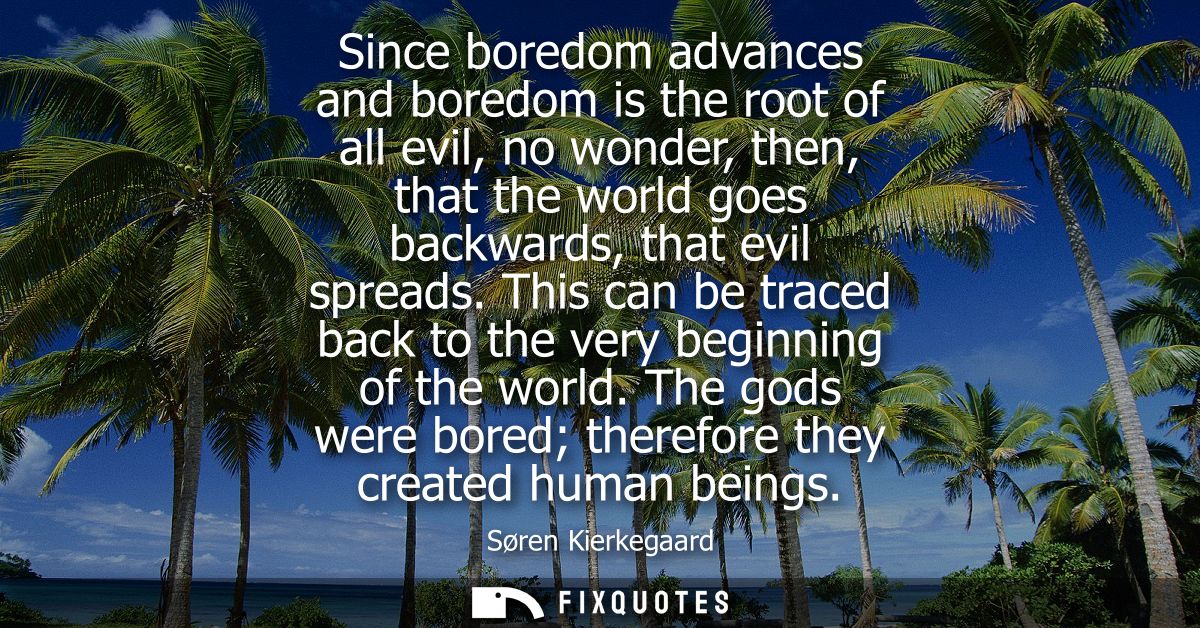 Since boredom advances and boredom is the root of all evil, no wonder, then, that the world goes backwards, that evil sp