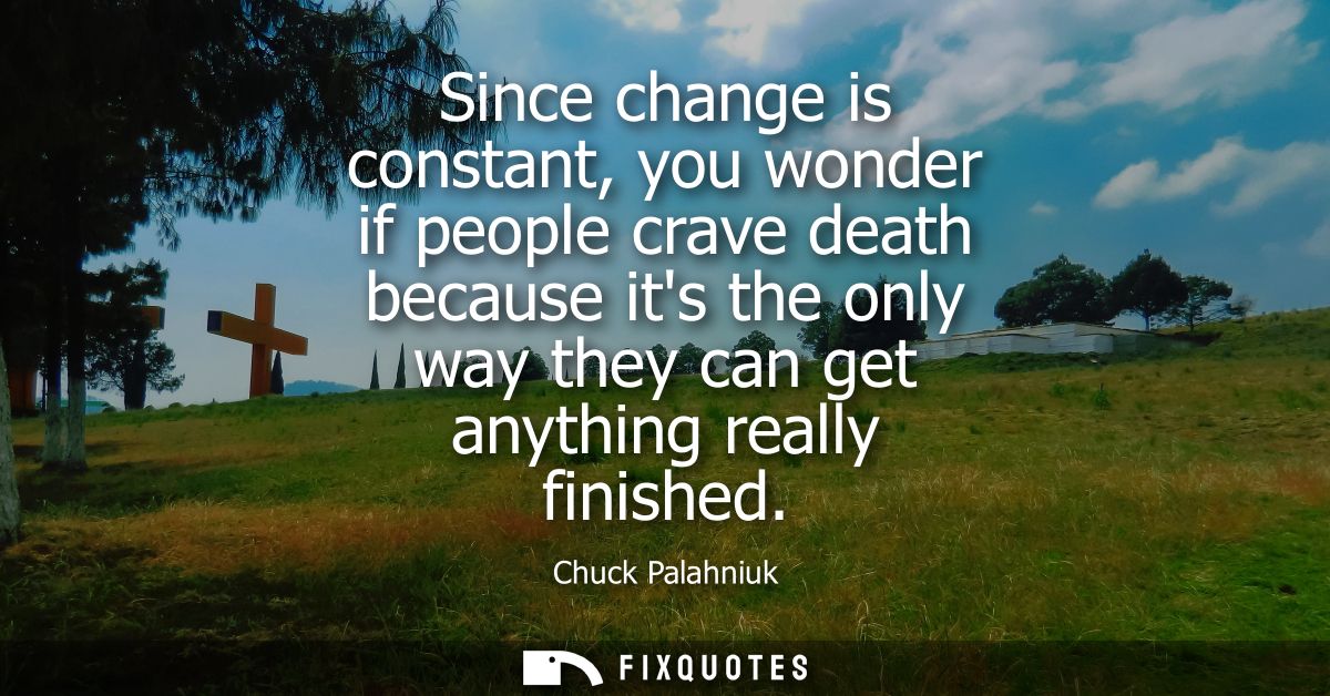Since change is constant, you wonder if people crave death because its the only way they can get anything really finishe
