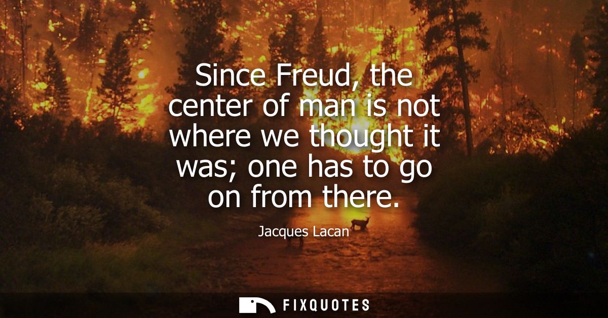Since Freud, the center of man is not where we thought it was one has to go on from there