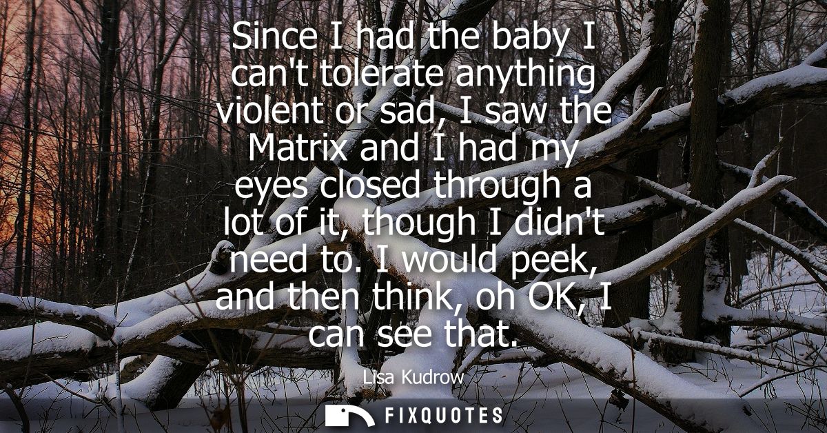 Since I had the baby I cant tolerate anything violent or sad, I saw the Matrix and I had my eyes closed through a lot of