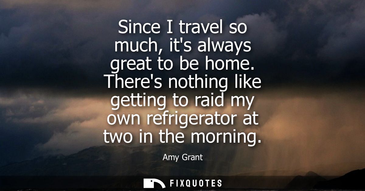 Since I travel so much, its always great to be home. Theres nothing like getting to raid my own refrigerator at two in t