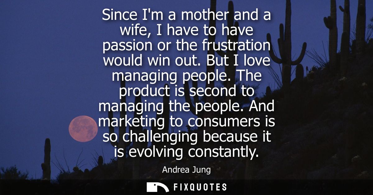 Since Im a mother and a wife, I have to have passion or the frustration would win out. But I love managing people. The p