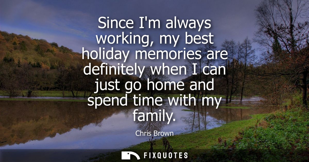 Since Im always working, my best holiday memories are definitely when I can just go home and spend time with my family