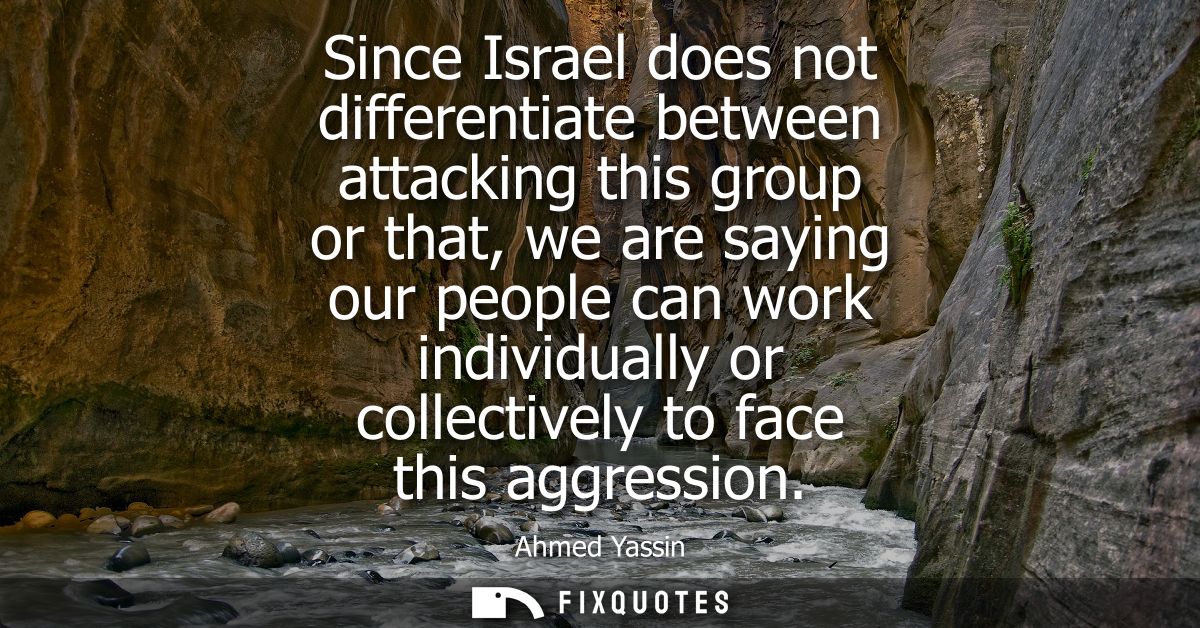 Since Israel does not differentiate between attacking this group or that, we are saying our people can work individually