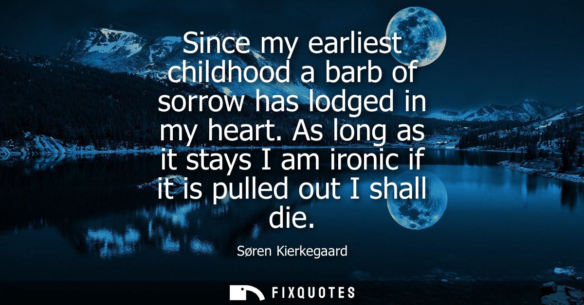 Since my earliest childhood a barb of sorrow has lodged in my heart. As long as it stays I am ironic if it is pulled out