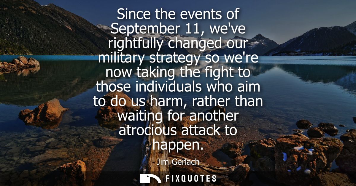 Since the events of September 11, weve rightfully changed our military strategy so were now taking the fight to those in