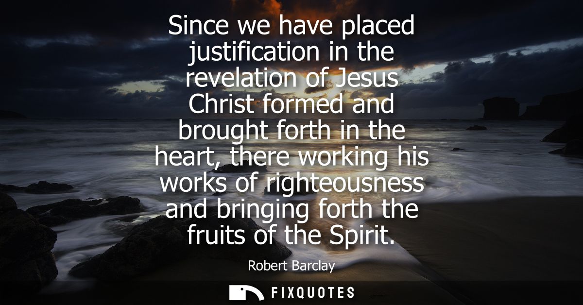 Since we have placed justification in the revelation of Jesus Christ formed and brought forth in the heart, there workin