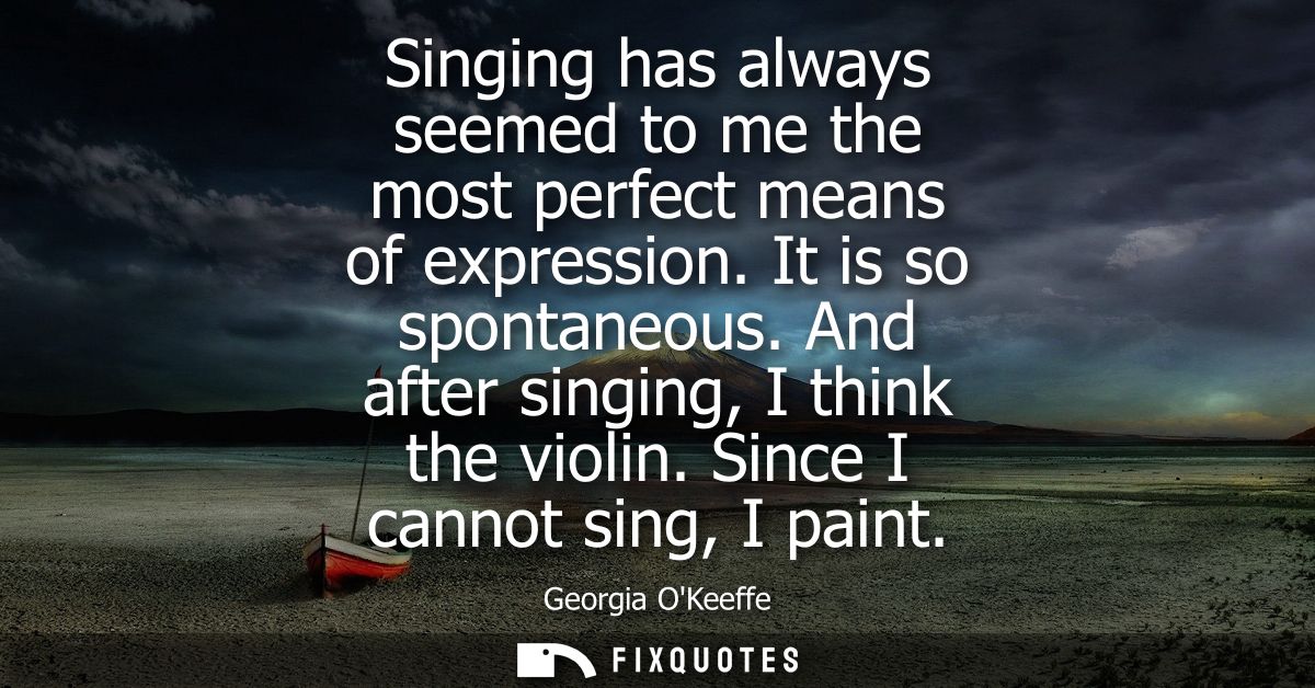 Singing has always seemed to me the most perfect means of expression. It is so spontaneous. And after singing, I think t