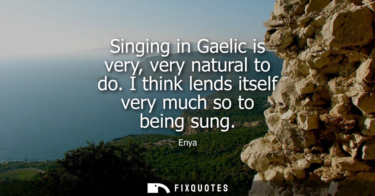 Singing in Gaelic is very, very natural to do. I think lends itself very much so to being sung