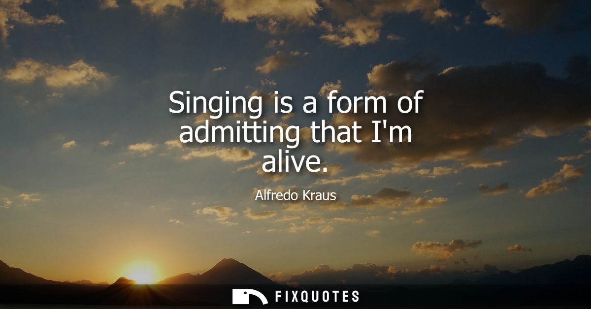 Singing is a form of admitting that Im alive