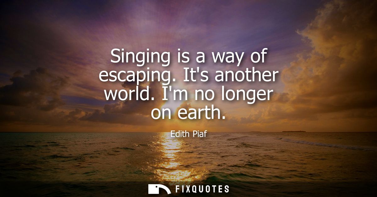 Singing is a way of escaping. Its another world. Im no longer on earth