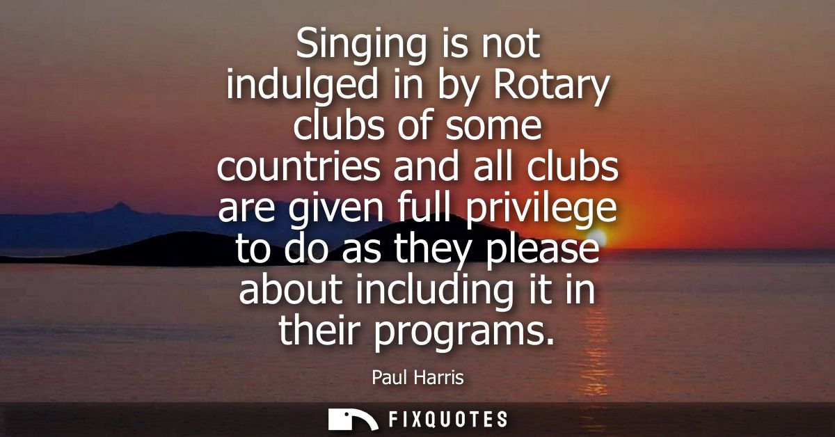 Singing is not indulged in by Rotary clubs of some countries and all clubs are given full privilege to do as they please