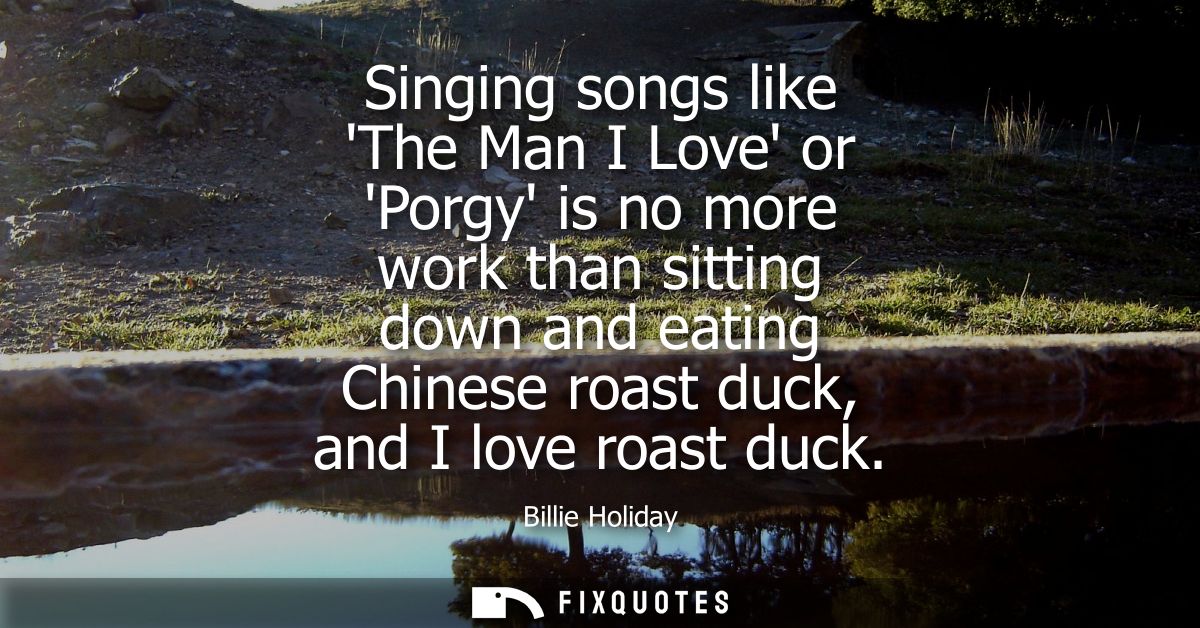 Singing songs like The Man I Love or Porgy is no more work than sitting down and eating Chinese roast duck, and I love r