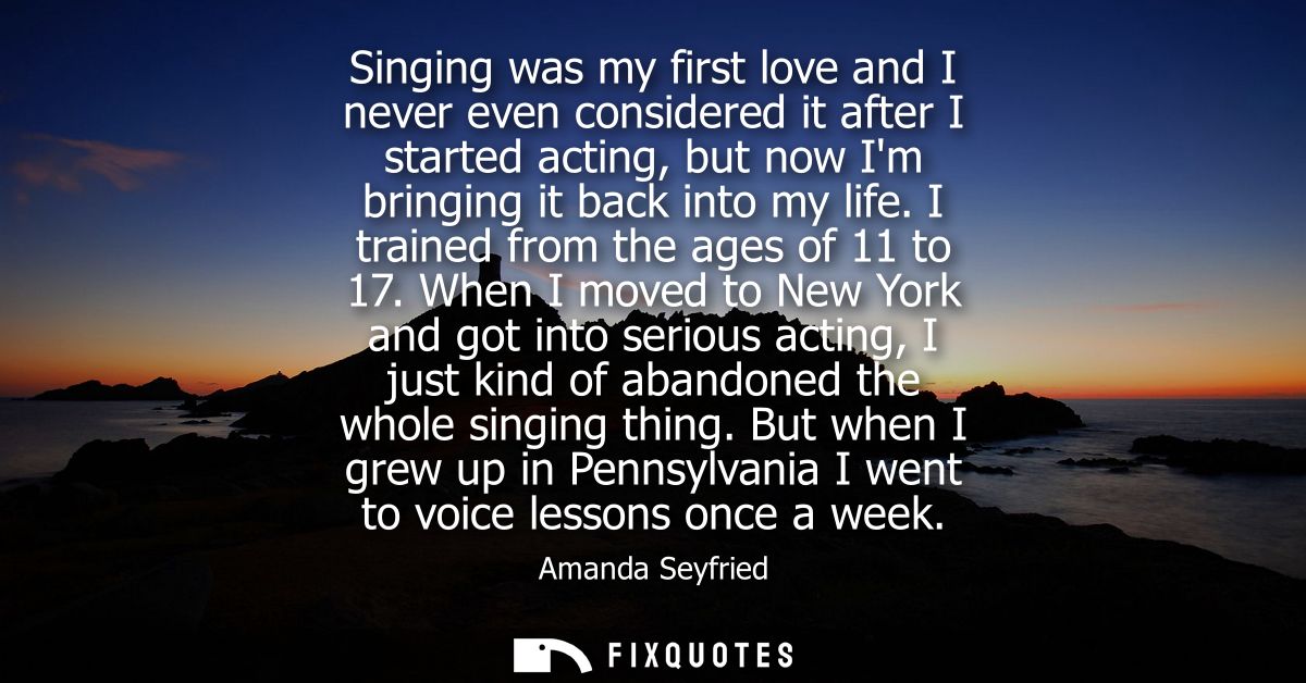 Singing was my first love and I never even considered it after I started acting, but now Im bringing it back into my lif