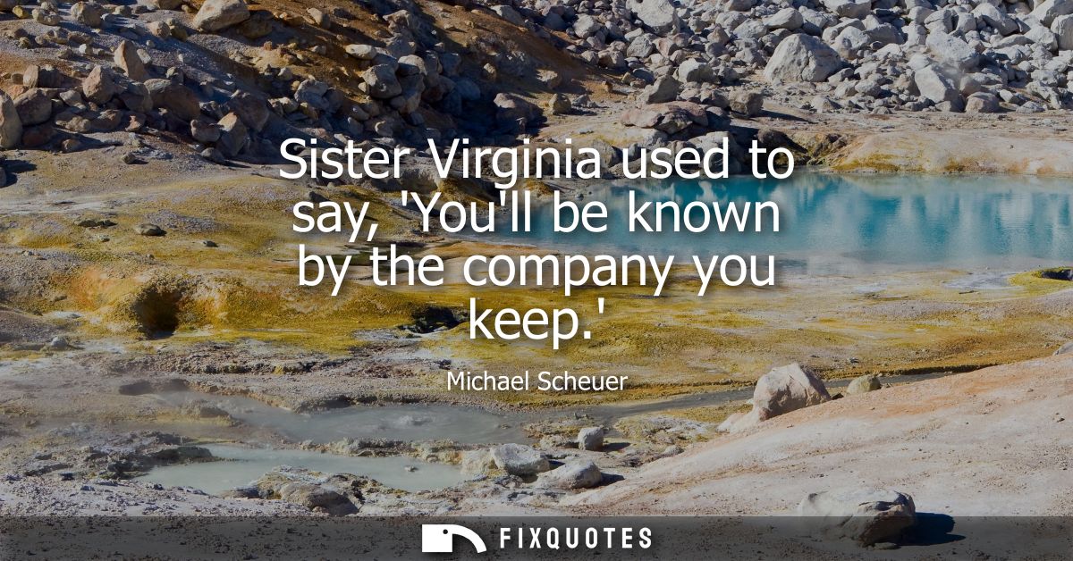 Sister Virginia used to say, Youll be known by the company you keep.