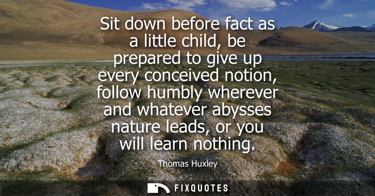 Sit down before fact as a little child, be prepared to give up every conceived notion, follow humbly wherever and whatev