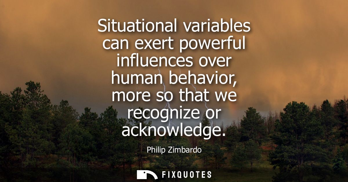 Situational variables can exert powerful influences over human behavior, more so that we recognize or acknowledge