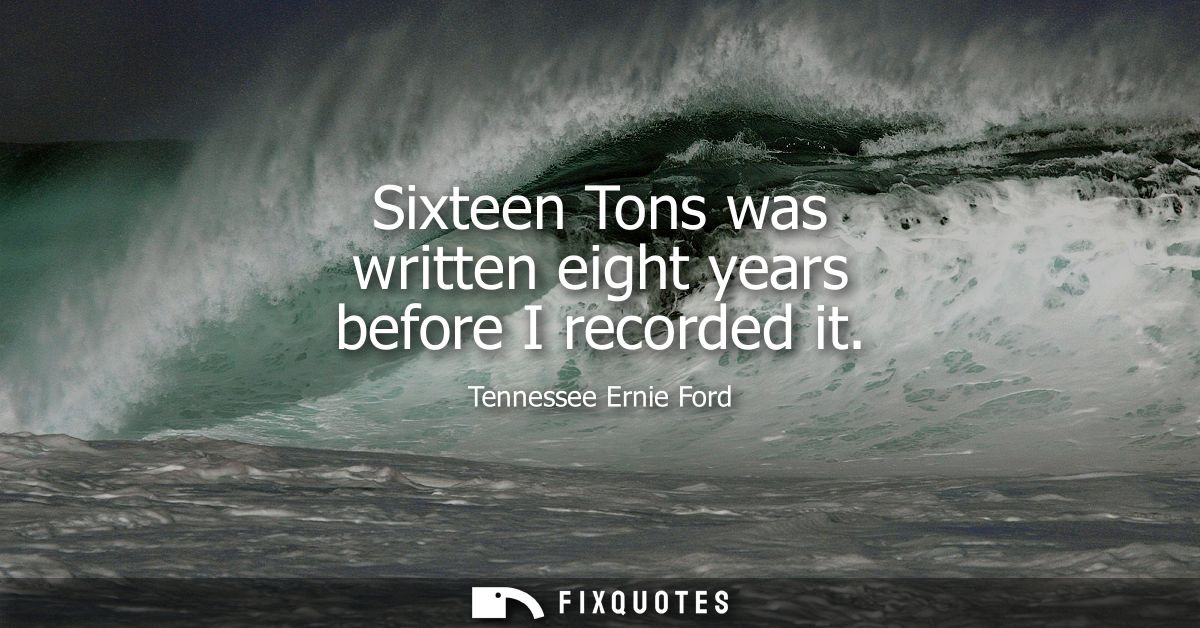 Sixteen Tons was written eight years before I recorded it