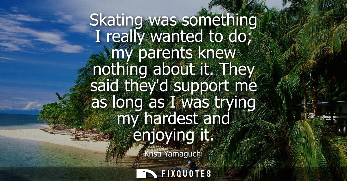 Skating was something I really wanted to do my parents knew nothing about it. They said theyd support me as long as I wa