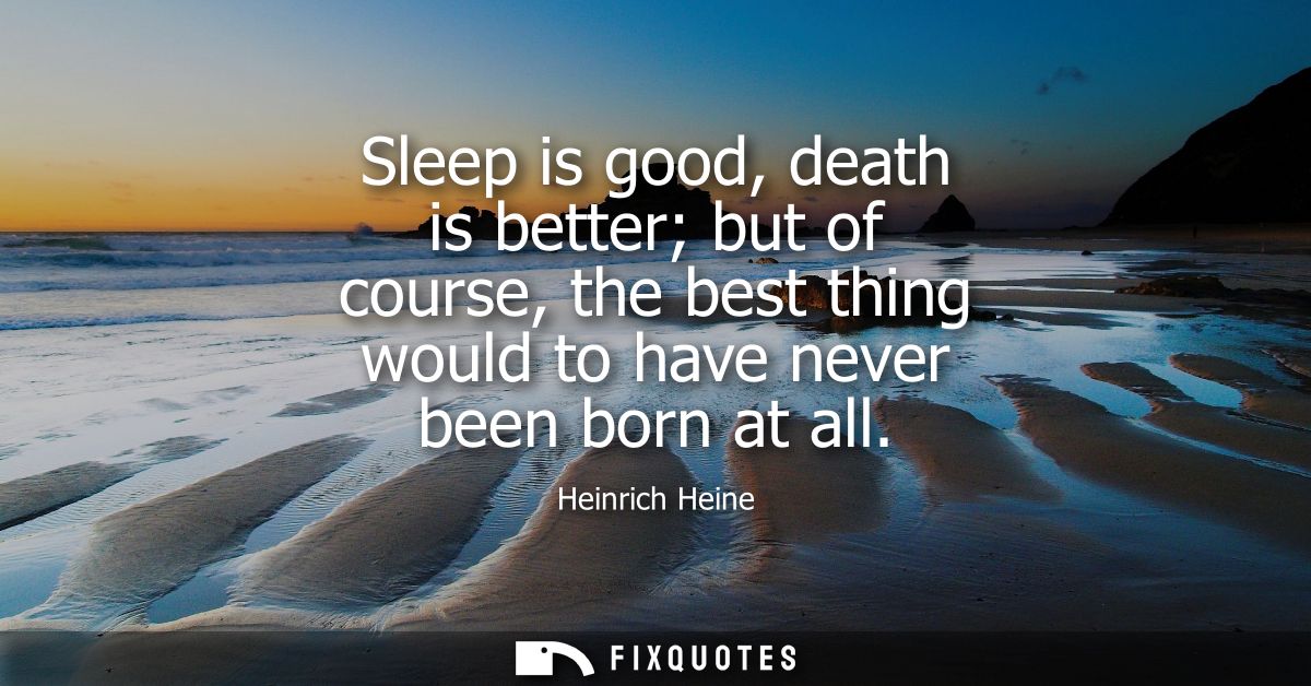 Sleep is good, death is better but of course, the best thing would to have never been born at all