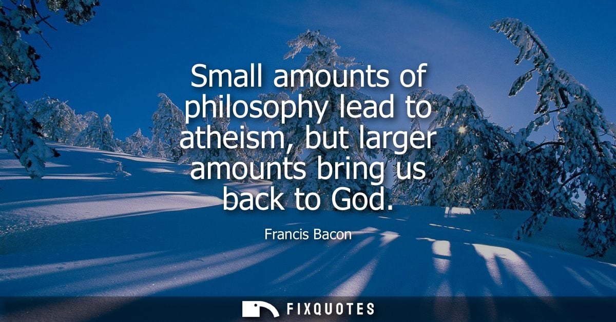 Small amounts of philosophy lead to atheism, but larger amounts bring us back to God - Francis Bacon