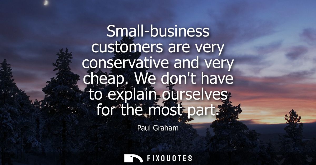 Small-business customers are very conservative and very cheap. We dont have to explain ourselves for the most part