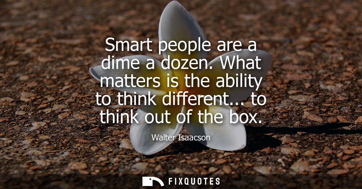 Smart people are a dime a dozen. What matters is the ability to think different... to think out of the box