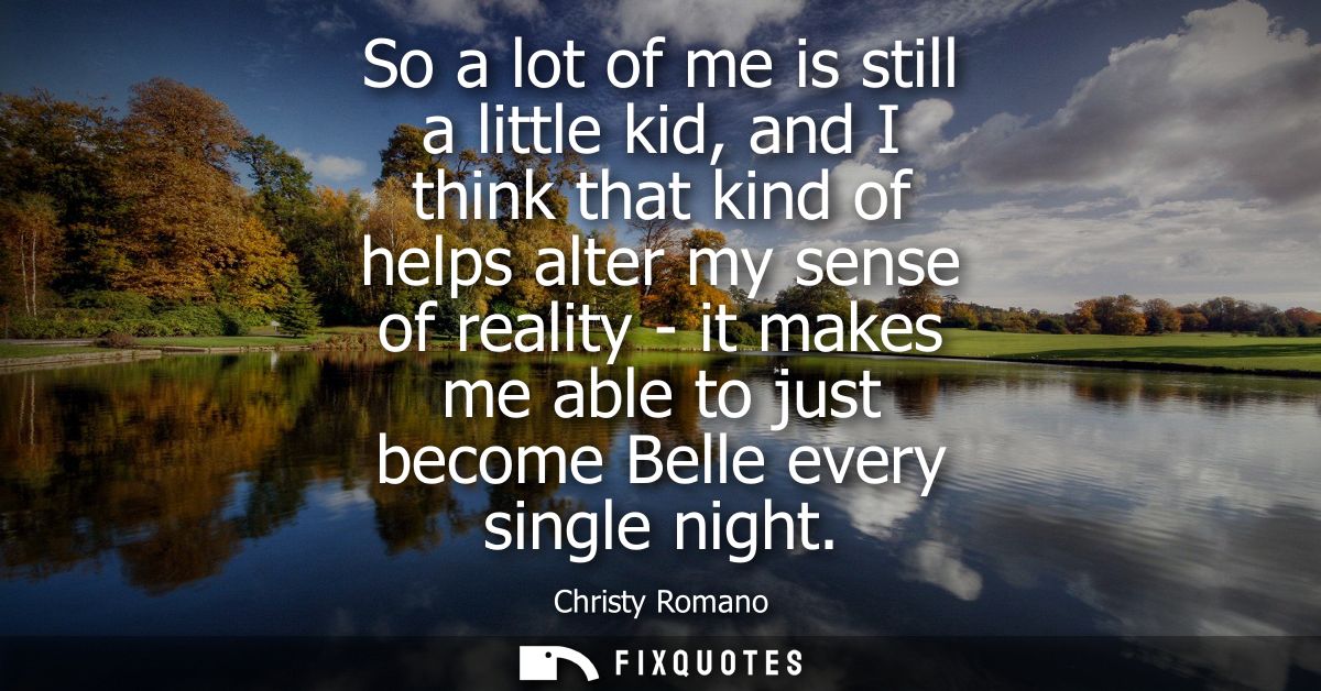 So a lot of me is still a little kid, and I think that kind of helps alter my sense of reality - it makes me able to jus