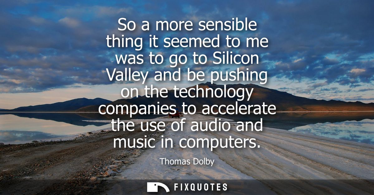 So a more sensible thing it seemed to me was to go to Silicon Valley and be pushing on the technology companies to accel
