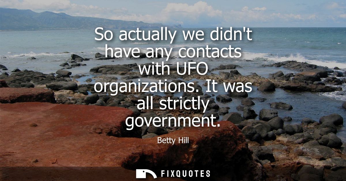So actually we didnt have any contacts with UFO organizations. It was all strictly government