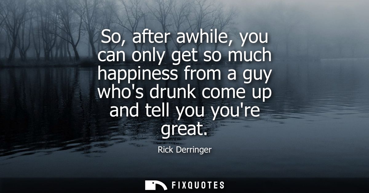 So, after awhile, you can only get so much happiness from a guy whos drunk come up and tell you youre great