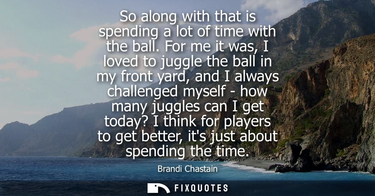 So along with that is spending a lot of time with the ball. For me it was, I loved to juggle the ball in my front yard, 