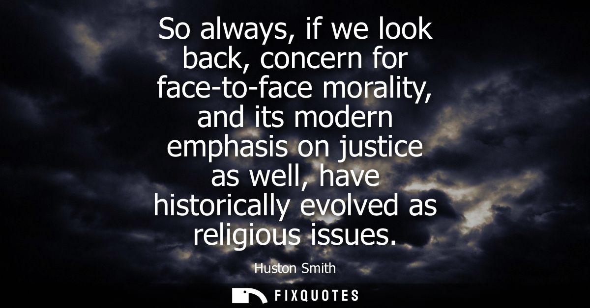 So always, if we look back, concern for face-to-face morality, and its modern emphasis on justice as well, have historic