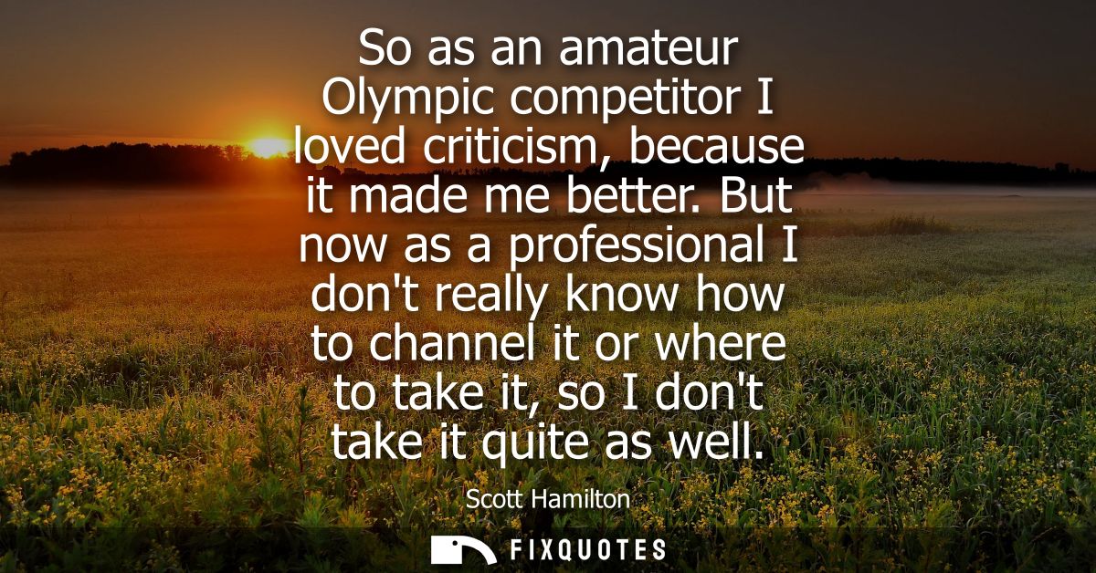 So as an amateur Olympic competitor I loved criticism, because it made me better. But now as a professional I dont reall