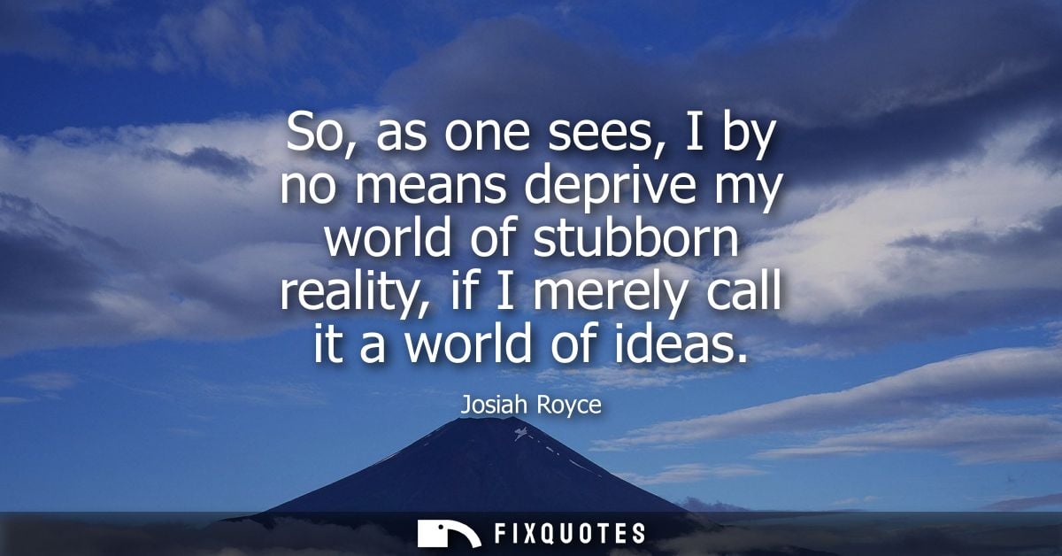 So, as one sees, I by no means deprive my world of stubborn reality, if I merely call it a world of ideas
