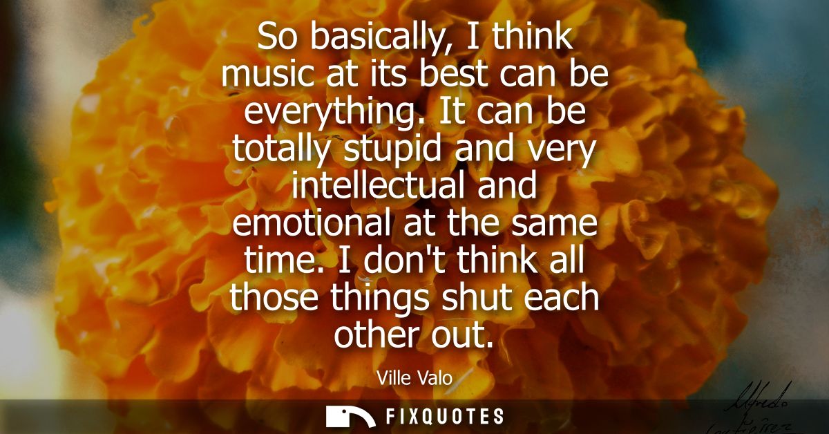 So basically, I think music at its best can be everything. It can be totally stupid and very intellectual and emotional 